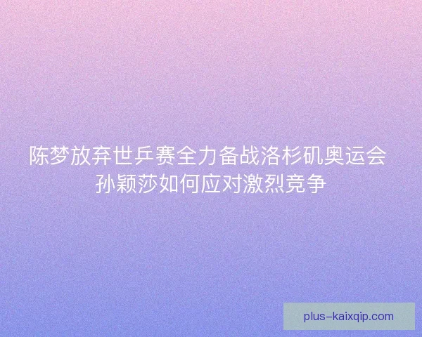 陈梦放弃世乒赛全力备战洛杉矶奥运会 孙颖莎如何应对激烈竞争