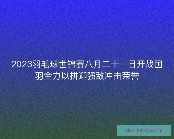 2023羽毛球世锦赛八月二十一日开战国羽全力以拼迎强敌冲击荣誉