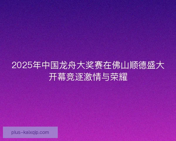 2025年中国龙舟大奖赛在佛山顺德盛大开幕竞逐激情与荣耀